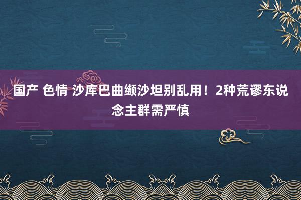 国产 色情 沙库巴曲缬沙坦别乱用！2种荒谬东说念主群需严慎