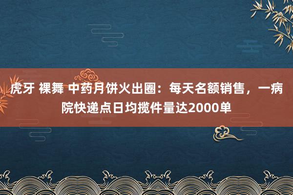 虎牙 裸舞 中药月饼火出圈：每天名额销售，一病院快递点日均揽件量达2000单