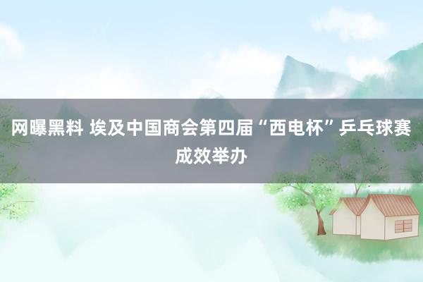 网曝黑料 埃及中国商会第四届“西电杯”乒乓球赛成效举办