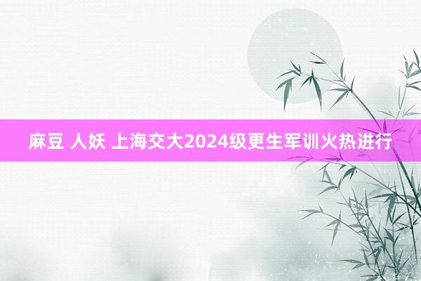 麻豆 人妖 上海交大2024级更生军训火热进行