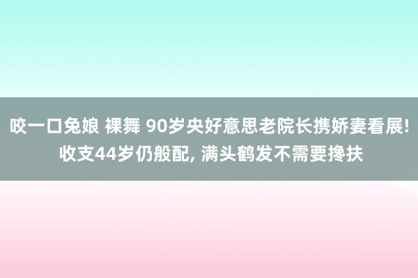 咬一口兔娘 裸舞 90岁央好意思老院长携娇妻看展! 收支44岁仍般配， 满头鹤发不需要搀扶