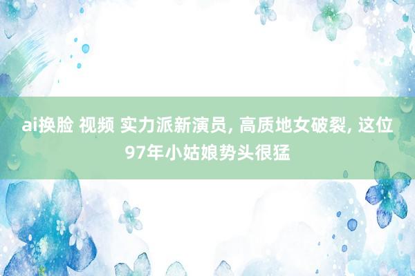 ai换脸 视频 实力派新演员， 高质地女破裂， 这位97年小姑娘势头很猛