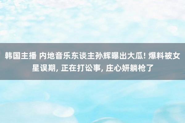 韩国主播 内地音乐东谈主孙辉曝出大瓜! 爆料被女星误期， 正在打讼事， 庄心妍躺枪了