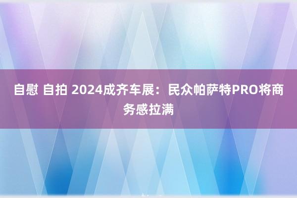 自慰 自拍 2024成齐车展：民众帕萨特PRO将商务感拉满