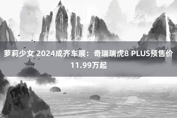 萝莉少女 2024成齐车展：奇瑞瑞虎8 PLUS预售价11.99万起