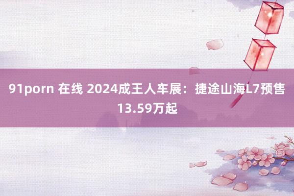 91porn 在线 2024成王人车展：捷途山海L7预售13.59万起