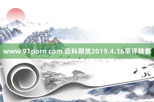 www 91porn com 迈科期货2019.4.16早评精要