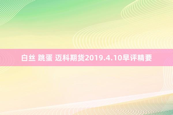 白丝 跳蛋 迈科期货2019.4.10早评精要