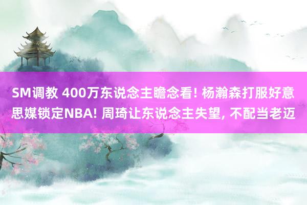 SM调教 400万东说念主瞻念看! 杨瀚森打服好意思媒锁定NBA! 周琦让东说念主失望， 不配当老迈