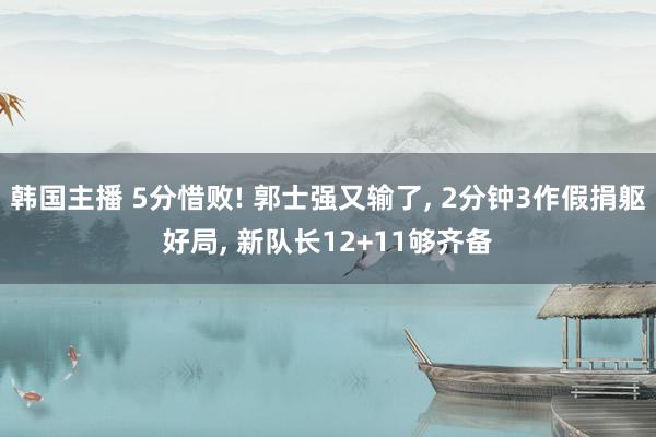 韩国主播 5分惜败! 郭士强又输了， 2分钟3作假捐躯好局， 新队长12+11够齐备