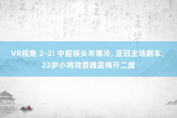 VR视角 2-2! 中超领头羊爆冷， 亚冠主场翻车， 22岁小将戏耍魏震梅开二度