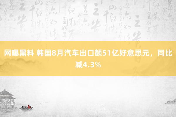 网曝黑料 韩国8月汽车出口额51亿好意思元，同比减4.3%