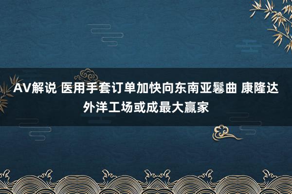 AV解说 医用手套订单加快向东南亚鬈曲 康隆达外洋工场或成最大赢家