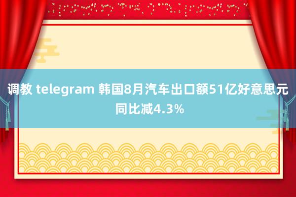 调教 telegram 韩国8月汽车出口额51亿好意思元 同比减4.3%