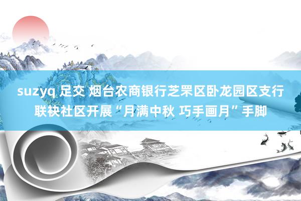 suzyq 足交 烟台农商银行芝罘区卧龙园区支行联袂社区开展“月满中秋 巧手画月”手脚