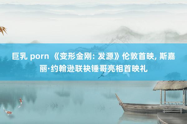 巨乳 porn 《变形金刚: 发源》伦敦首映， 斯嘉丽·约翰逊联袂锤哥亮相首映礼