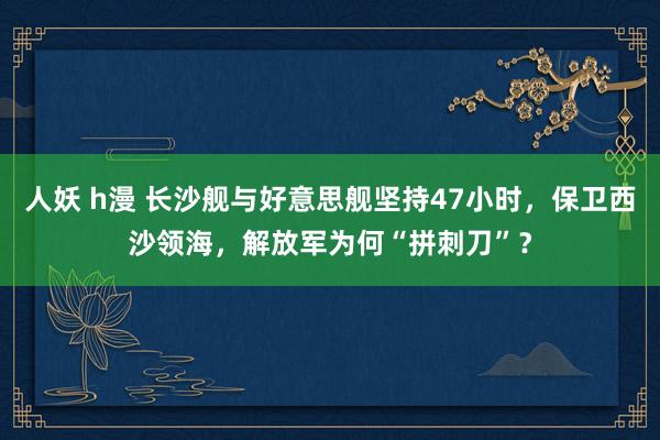 人妖 h漫 长沙舰与好意思舰坚持47小时，保卫西沙领海，解放军为何“拼刺刀”？