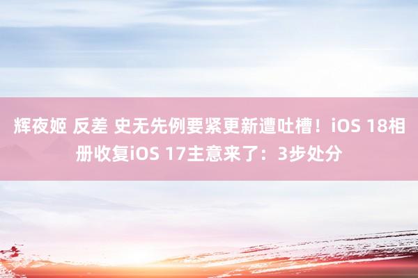 辉夜姬 反差 史无先例要紧更新遭吐槽！iOS 18相册收复iOS 17主意来了：3步处分