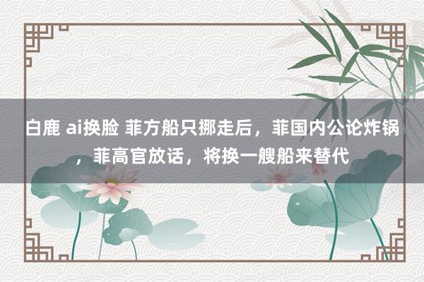 白鹿 ai换脸 菲方船只挪走后，菲国内公论炸锅，菲高官放话，将换一艘船来替代