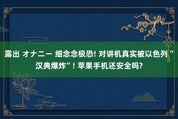 露出 オナニー 细念念极恐! 对讲机真实被以色列“汉典爆炸”! 苹果手机还安全吗?