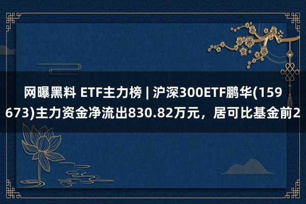 网曝黑料 ETF主力榜 | 沪深300ETF鹏华(159673)主力资金净流出830.82万元，居可比基金前2