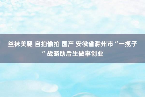 丝袜美腿 自拍偷拍 国产 安徽省滁州市“一揽子”战略助后生做事创业