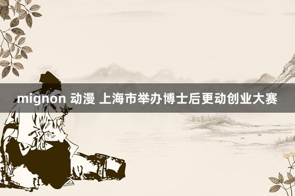 mignon 动漫 上海市举办博士后更动创业大赛