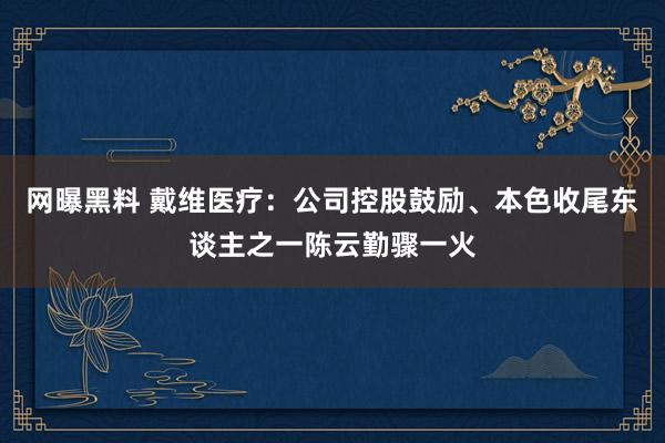 网曝黑料 戴维医疗：公司控股鼓励、本色收尾东谈主之一陈云勤骤一火