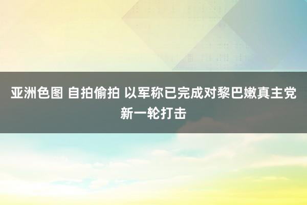 亚洲色图 自拍偷拍 以军称已完成对黎巴嫩真主党新一轮打击