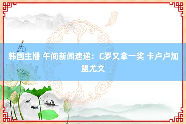 韩国主播 午间新闻速递：C罗又拿一奖 卡卢卢加盟尤文