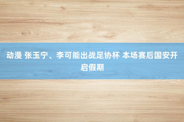 动漫 张玉宁、李可能出战足协杯 本场赛后国安开启假期