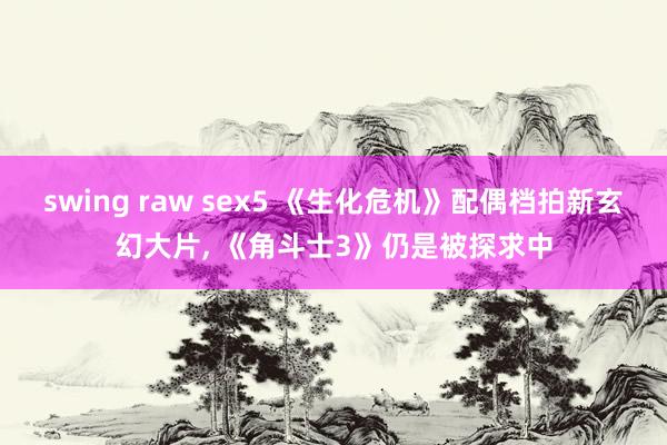 swing raw sex5 《生化危机》配偶档拍新玄幻大片， 《角斗士3》仍是被探求中