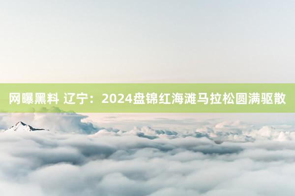 网曝黑料 辽宁：2024盘锦红海滩马拉松圆满驱散