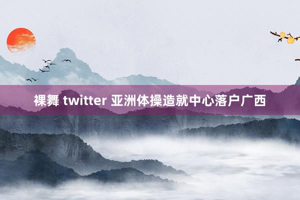 裸舞 twitter 亚洲体操造就中心落户广西