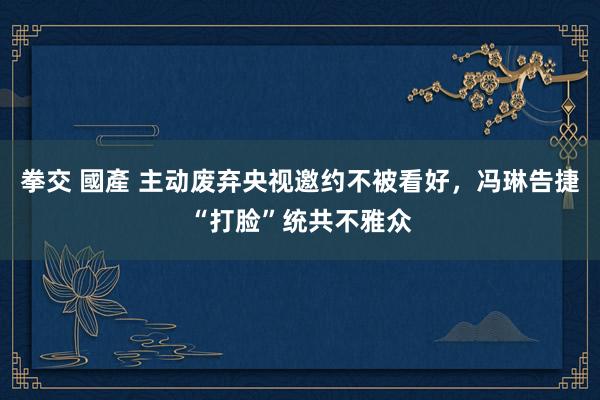 拳交 國產 主动废弃央视邀约不被看好，冯琳告捷“打脸”统共不雅众