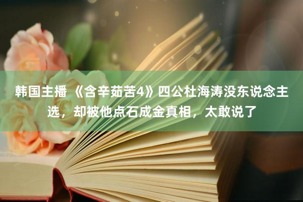 韩国主播 《含辛茹苦4》四公杜海涛没东说念主选，却被他点石成金真相，太敢说了