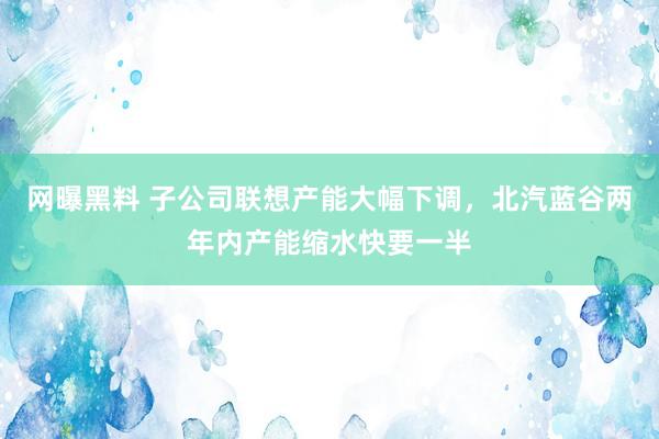 网曝黑料 子公司联想产能大幅下调，北汽蓝谷两年内产能缩水快要一半