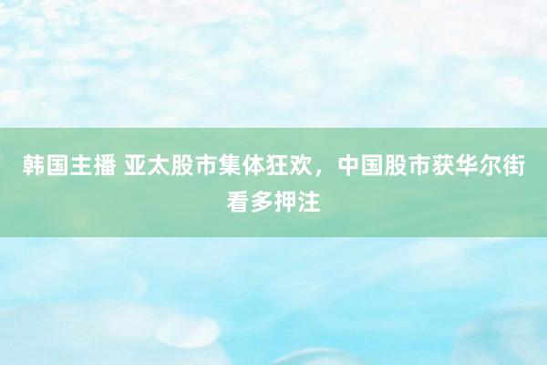 韩国主播 亚太股市集体狂欢，中国股市获华尔街看多押注