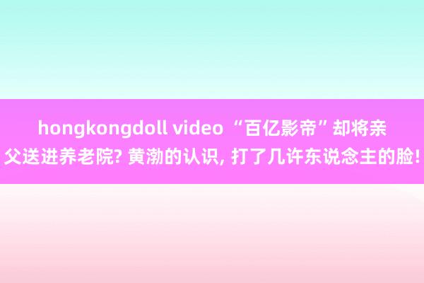 hongkongdoll video “百亿影帝”却将亲父送进养老院? 黄渤的认识， 打了几许东说念主的脸!