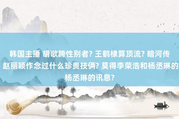 韩国主播 胡歌跨性别者? 王鹤棣算顶流? 暗河传终了? 赵丽颖作念过什么珍贵技俩? 莫得李荣浩和杨丞琳的讯息?