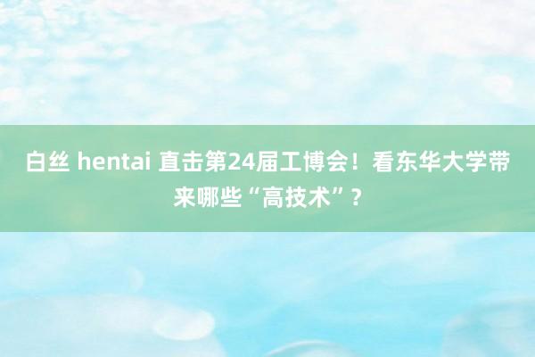 白丝 hentai 直击第24届工博会！看东华大学带来哪些“高技术”？