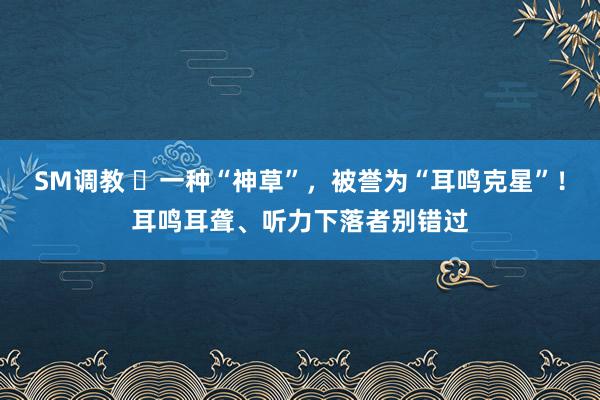 SM调教 ​一种“神草”，被誉为“耳鸣克星”！耳鸣耳聋、听力下落者别错过