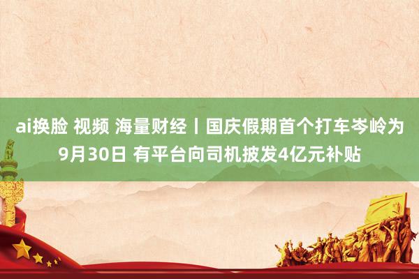 ai换脸 视频 海量财经丨国庆假期首个打车岑岭为9月30日 有平台向司机披发4亿元补贴