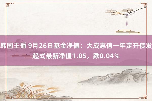 韩国主播 9月26日基金净值：大成惠信一年定开债发起式最新净值1.05，跌0.04%