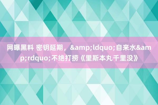 网曝黑料 密钥延期，&ldquo;自来水&rdquo;不绝打捞《里斯本丸千里没》