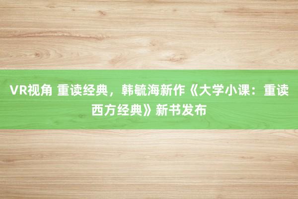 VR视角 重读经典，韩毓海新作《大学小课：重读西方经典》新书发布