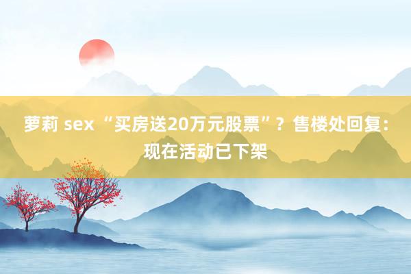 萝莉 sex “买房送20万元股票”？售楼处回复：现在活动已下架