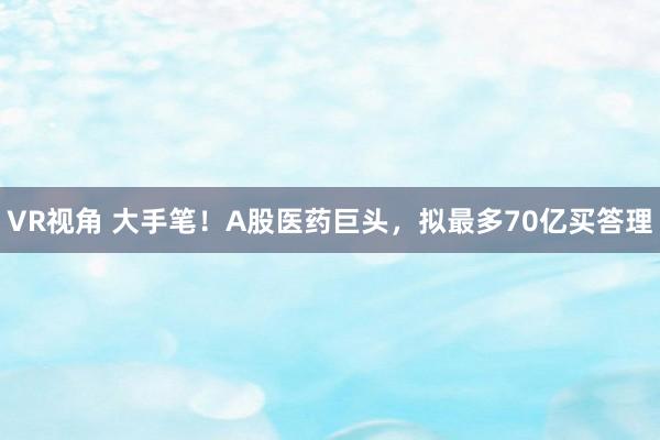 VR视角 大手笔！A股医药巨头，拟最多70亿买答理