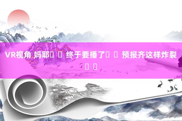 VR视角 妈耶❗️终于要播了❗️预报齐这样炸裂❗️