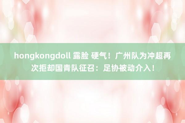 hongkongdoll 露脸 硬气！广州队为冲超再次拒却国青队征召：足协被动介入！